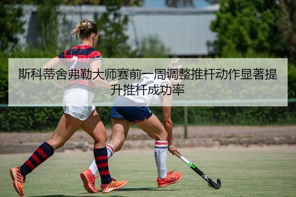 斯科蒂舍弗勒大师赛前一周调整推杆动作显著提升推杆成功率